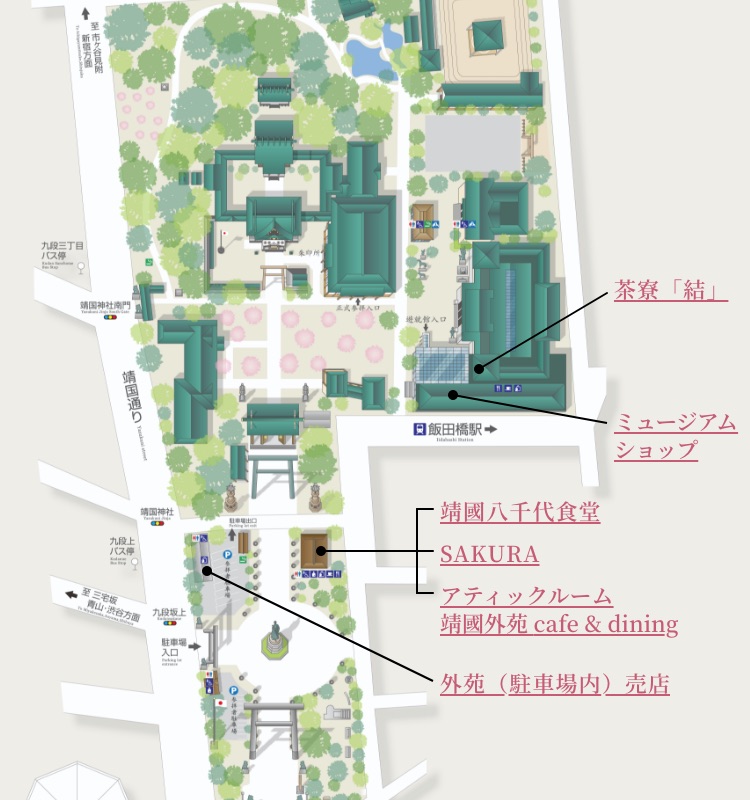 九段三丁目バス停 Kudan Sanchome Bus Stop 靖國神社南門 Yasukuni Jinja South Gate 靖國通り Yasukuni street 靖國神社 Yasukuni Jinja 九段上バス停 Kudanue Bus Stop 至 三宅坂 青山・渋谷方面 To mMiyakezaka,Aoyama,Shibuya 九段坂上 Kudansakaue 駐車場出口 Parking lot exit 参拝者駐車場 外苑休憩所 Visitors'Rest Area 飯田橋駅 Iidabashi Station 遊就館入口 正式参拝入口 朱印所 茶寮「結」 ミュージアムショップ ミュージアムショップ 靖國八千代食堂 SAKURA アティックルーム靖國外苑 cafe & dining 外苑（駐車場内）売店